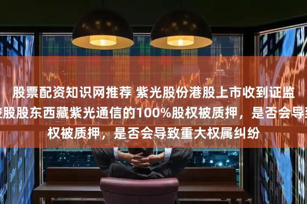 股票配资知识网推荐 紫光股份港股上市收到证监会反馈意见：控股股东西藏紫光通信的100%股权被质押，是否会导致重大权属纠纷
