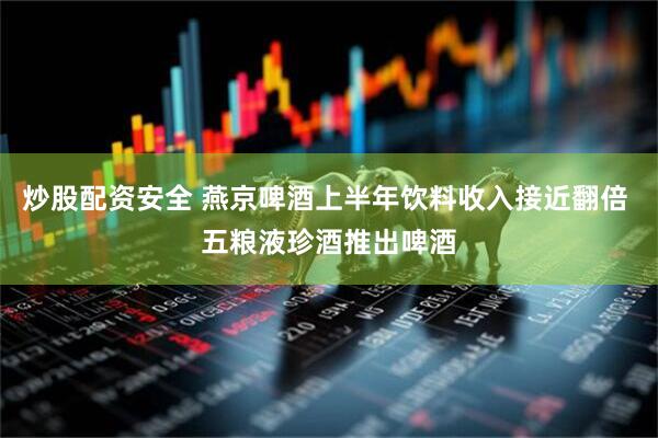 炒股配资安全 燕京啤酒上半年饮料收入接近翻倍 五粮液珍酒推出啤酒