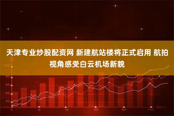 天津专业炒股配资网 新建航站楼将正式启用 航拍视角感受白云机场新貌