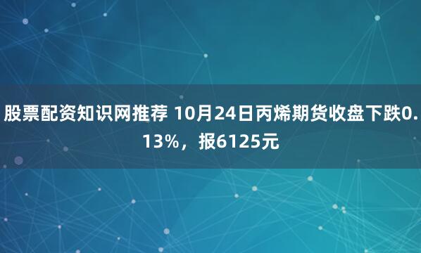股票配资知识网推荐 10月24日丙烯期货收盘下跌0.13%，报6125元