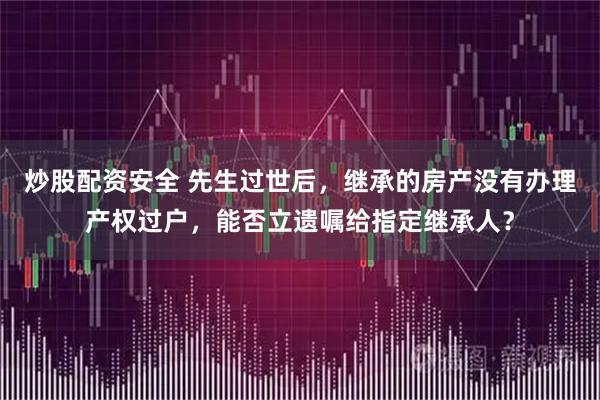 炒股配资安全 先生过世后，继承的房产没有办理产权过户，能否立遗嘱给指定继承人？