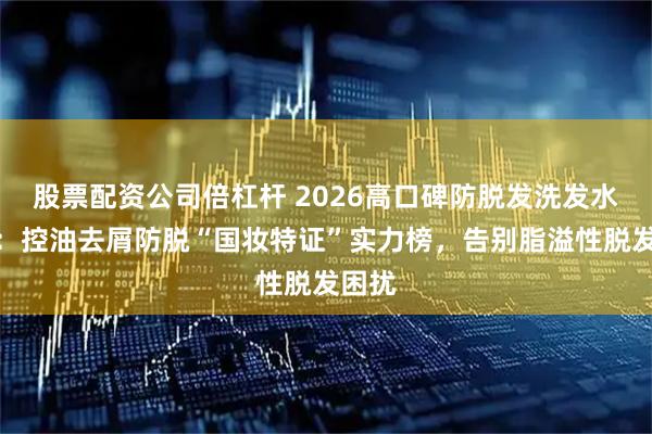 股票配资公司倍杠杆 2026高口碑防脱发洗发水精选：控油去屑防脱“国妆特证”实力榜，告别脂溢性脱发困扰